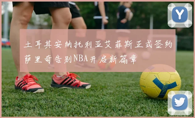 土耳其安纳托利亚艾菲斯正式签约萨里奇告别NBA开启新篇章