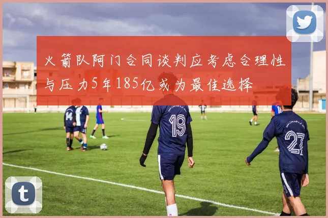 火箭队阿门合同谈判应考虑合理性与压力5年185亿或为最佳选择