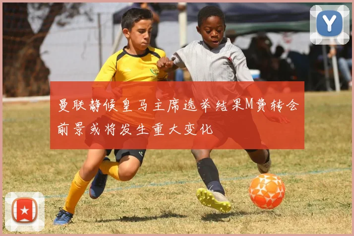 曼联静候皇马主席选举结果M费转会前景或将发生重大变化