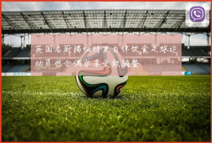 英国名厨揭秘特里自律饮食足球运动员也会偶尔享受欺骗餐