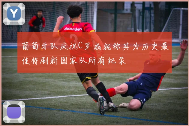 葡萄牙队庆祝C罗成就称其为历史最佳将刷新国家队所有纪录