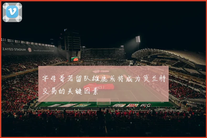 字母哥若留队雄鹿或将成为莫兰特交易的关键因素
