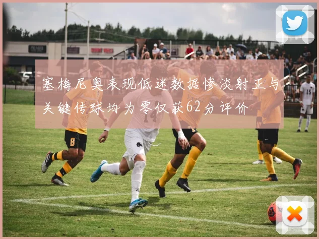 塞梅尼奥表现低迷数据惨淡射正与关键传球均为零仅获62分评价